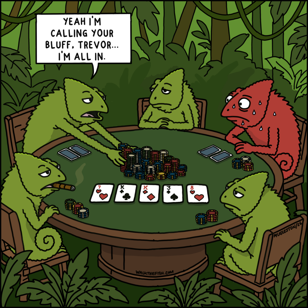 Five chameleons play poker in the jungle. One bright red, sweating chameleon named Trevor looks nervous as another player pushes in all of their chips and says, "Yeah I'm calling your bluff, Trevor... I'm all in."